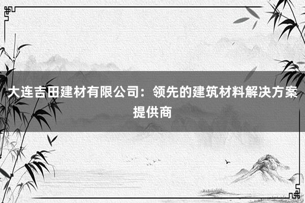 大连吉田建材有限公司：领先的建筑材料解决方案提供商