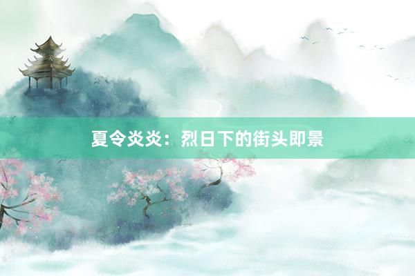 夏令炎炎：烈日下的街头即景