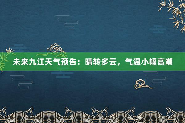 未来九江天气预告：晴转多云，气温小幅高潮